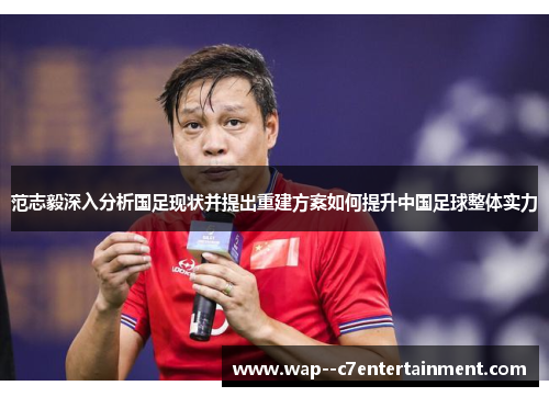 范志毅深入分析国足现状并提出重建方案如何提升中国足球整体实力