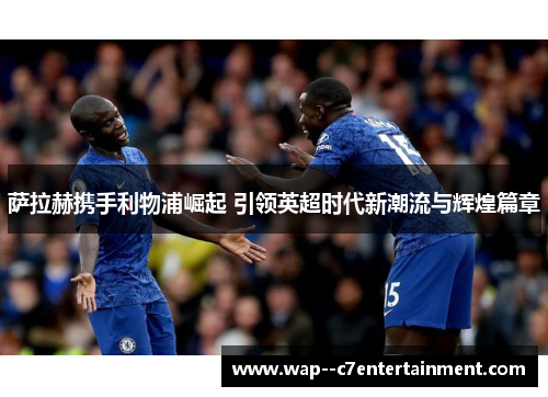 萨拉赫携手利物浦崛起 引领英超时代新潮流与辉煌篇章