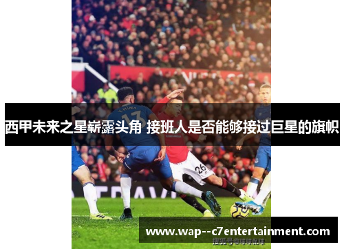 西甲未来之星崭露头角 接班人是否能够接过巨星的旗帜