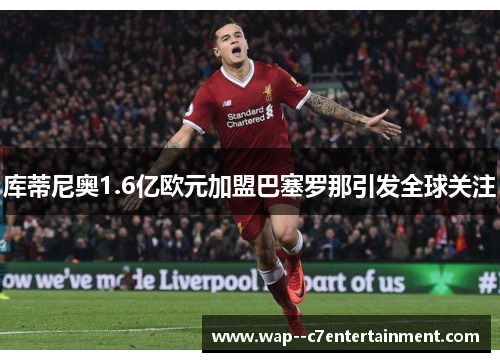 库蒂尼奥1.6亿欧元加盟巴塞罗那引发全球关注