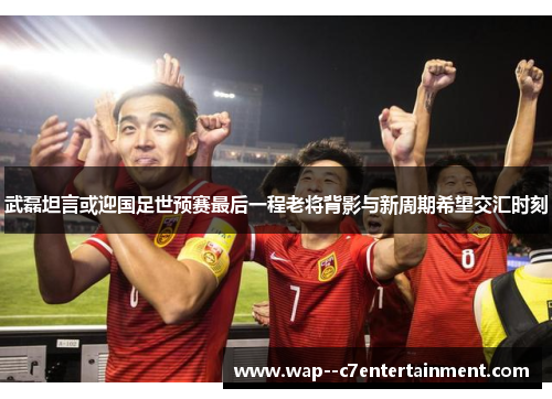 武磊坦言或迎国足世预赛最后一程老将背影与新周期希望交汇时刻 武磊坦言或迎国足世预赛最后一程老将背影与新周期希望交汇时刻