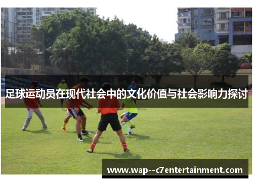 足球运动员在现代社会中的文化价值与社会影响力探讨