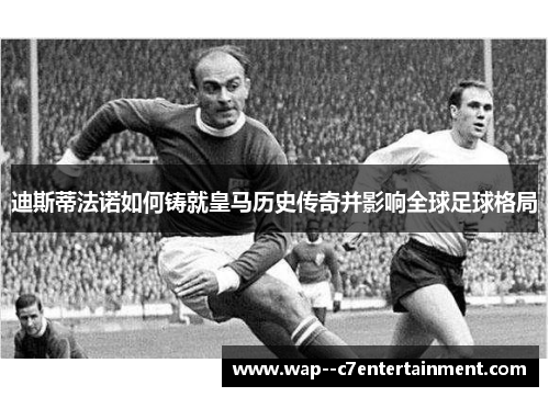 迪斯蒂法诺如何铸就皇马历史传奇并影响全球足球格局